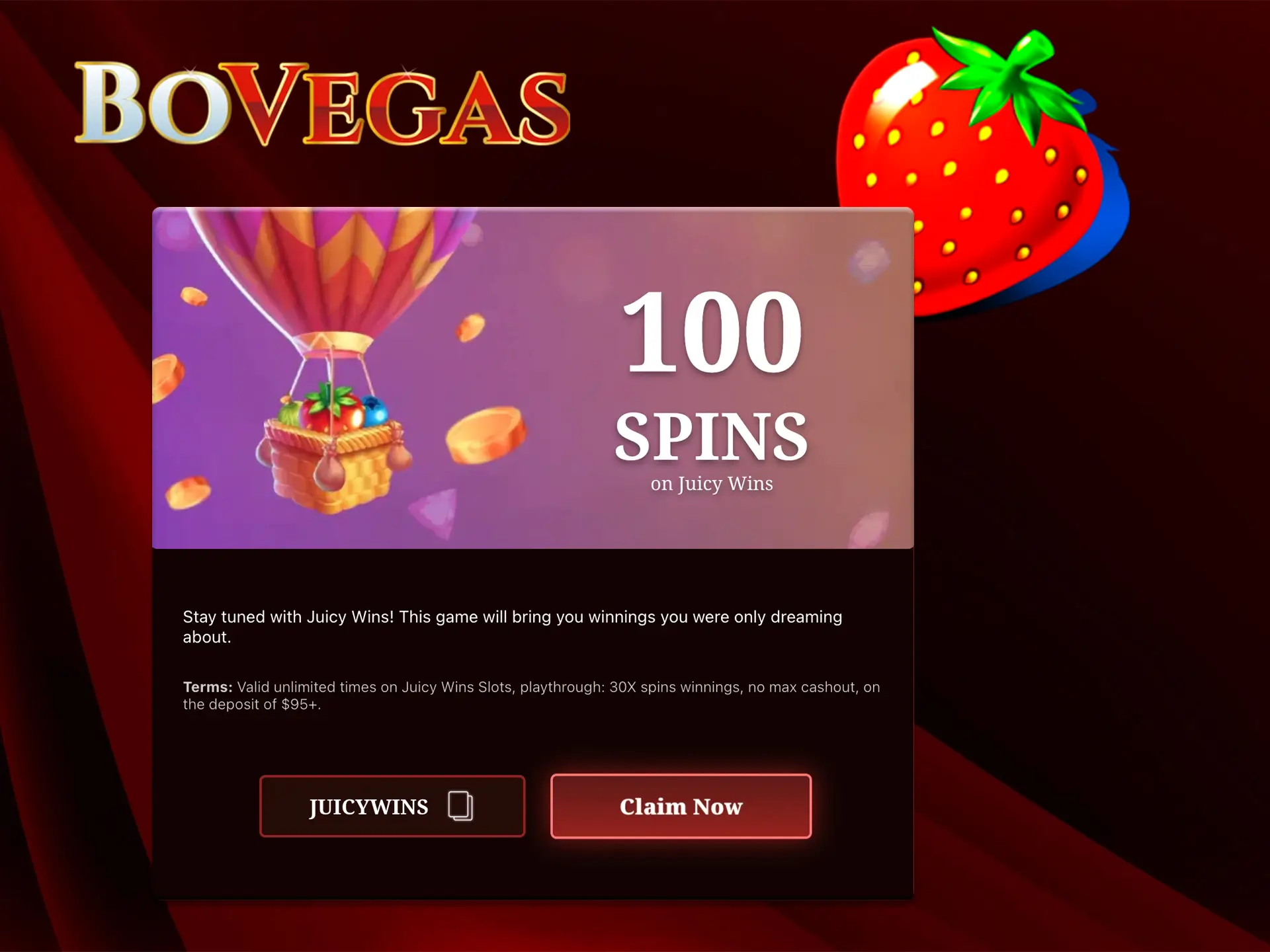 Play the Juicy Wins slot and don't forget the promo code that will give you 100 BoVegas free spins.